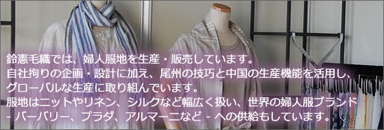 鈴憲毛織では、婦人服地を生産・販売しています。自社拘りの企画・設計に加え、尾州の技巧と中国の生産機能を活用し、
						グローバルな生産に取り組んでいます。服地はカットソーやニット生地から、ブランド - バーバリー、プラダ、アルマーニなど - へ供給しています。